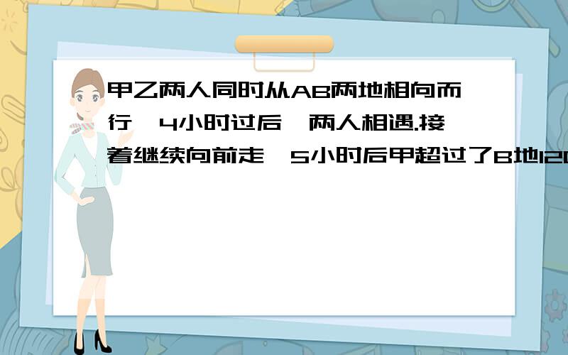 甲乙两人同时从AB两地相向而行,4小时过后,两人相遇.接着继续向前走,5小时后甲超过了B地120米,乙离A地还有20米.求AB两地的距离.