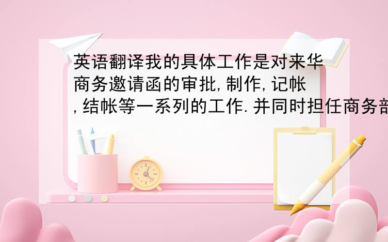 英语翻译我的具体工作是对来华商务邀请函的审批,制作,记帐,结帐等一系列的工作.并同时担任商务部经理助理,负责商务部经理的所有日程安排,例如机票/酒店的预定,会议的安排,并做部门年