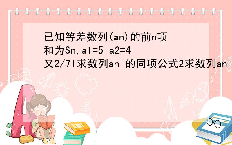 已知等差数列(an)的前n项和为Sn,a1=5 a2=4又2/71求数列an 的同项公式2求数列an 前n 项和Sn 并求使的Sn 最大时n 的值