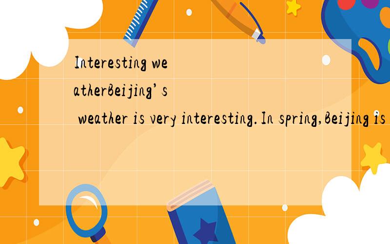 Interesting weatherBeijing’s weather is very interesting.In spring,Beijing is not verywarm,and it’s usually windy and a bit cold.Sometimes it’s rains.In summer,the city is very sunny,hot and humid（潮湿的）.The temperature（温度）in Be