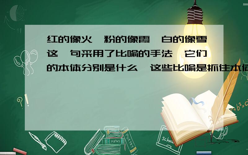 红的像火,粉的像霞,白的像雪这一句采用了比喻的手法,它们的本体分别是什么,这些比喻是抓住本体的什么特征来写的?快点,好的有加分