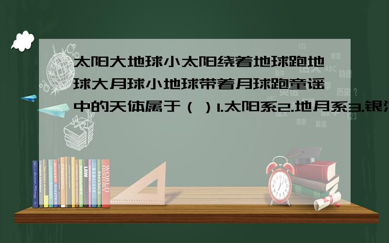 太阳大地球小太阳绕着地球跑地球大月球小地球带着月球跑童谣中的天体属于（）1.太阳系2.地月系3.银河系4.河外星系5.总星系6.可见宇宙7.宇宙8.星系童谣中涉及的天体系统共有几级?（这个