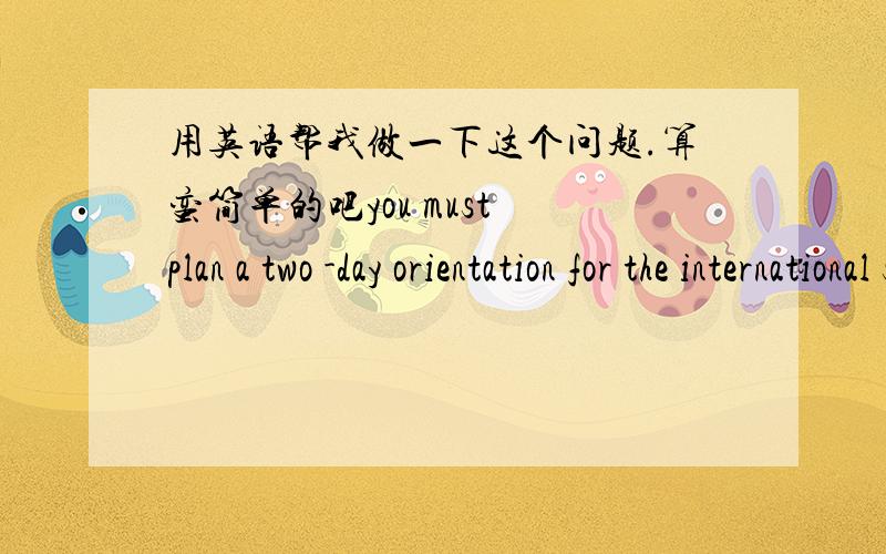 用英语帮我做一下这个问题.算蛮简单的吧you must plan a two -day orientation for the international students .Day 1 Give imformation about your country (Food,Culture,People,history)Day 2 Plan activities to do or trips or where will you