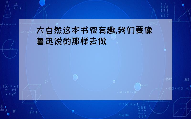 大自然这本书很有趣,我们要像鲁迅说的那样去做（ ）