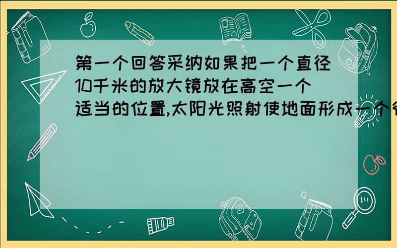 第一个回答采纳如果把一个直径10千米的放大镜放在高空一个适当的位置,太阳光照射使地面形成一个很小的焦点,那个焦点的温度是多少