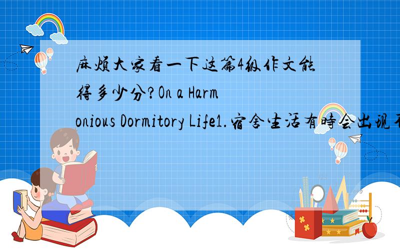 麻烦大家看一下这篇4级作文能得多少分?On a Harmonious Dormitory Life1.宿舍生活有时会出现不和谐的情况2.一个和谐的宿舍生活的必要性3.如何创造和谐的宿舍生活On a Harmonious Dormitory LifeUsually,there