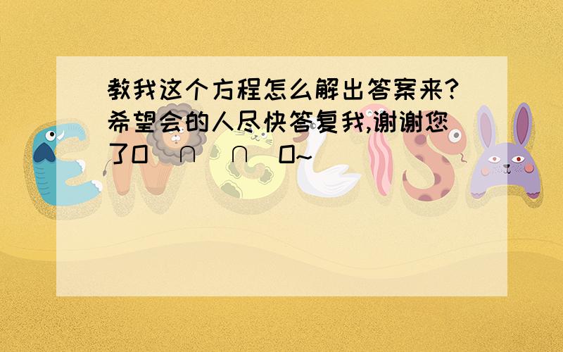 教我这个方程怎么解出答案来?希望会的人尽快答复我,谢谢您了O(∩_∩)O~