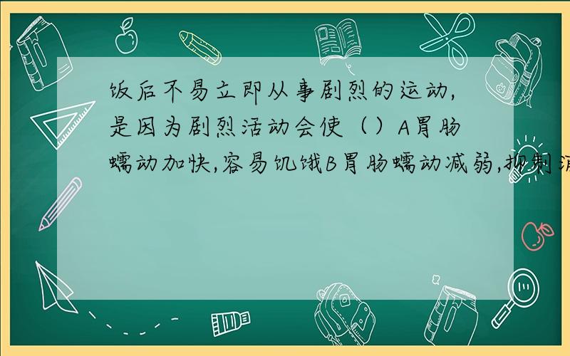 饭后不易立即从事剧烈的运动,是因为剧烈活动会使（）A胃肠蠕动加快,容易饥饿B胃肠蠕动减弱,抑制消化C血液循环加快,养料运输充分D消化腺分泌能力强WHY