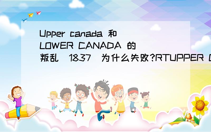 Upper canada 和LOWER CANADA 的叛乱(1837）为什么失败?RTUPPER CANADA的3点原因LOWER CANADA要2点原因.