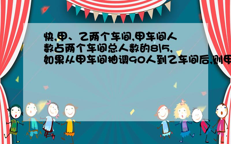 快,甲、乙两个车间,甲车间人数占两个车间总人数的8\5,如果从甲车间抽调90人到乙车间后,则甲、乙两个车间人数比是2：3,原来两个车间各有多少人?最好用方程（小学的方程）.