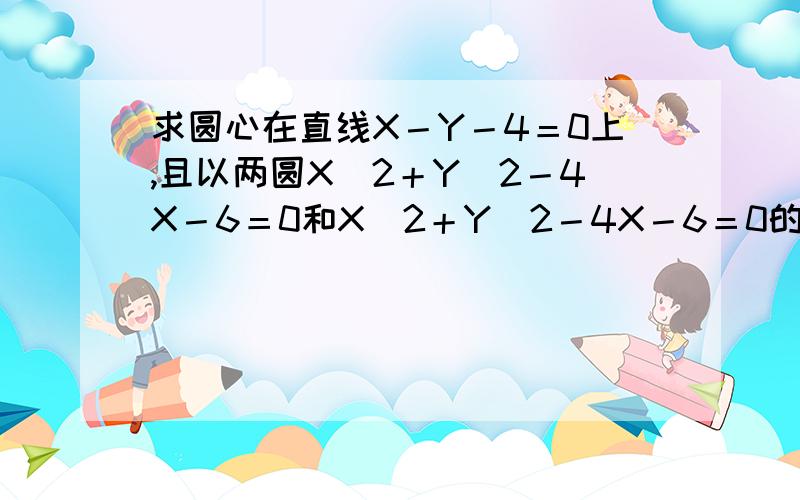 求圆心在直线X－Y－4＝0上,且以两圆X＾2＋Y＾2－4X－6＝0和X＾2＋Y＾2－4X－6＝0的公共弦为一条弦的圆的方程