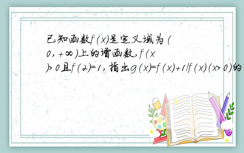 已知函数f(x)是定义域为(0,+∞)上的增函数,f(x)>0且f(2)=1,指出g(x)=f(x)+1/f(x)（x>0)的单调区间西、谢啦