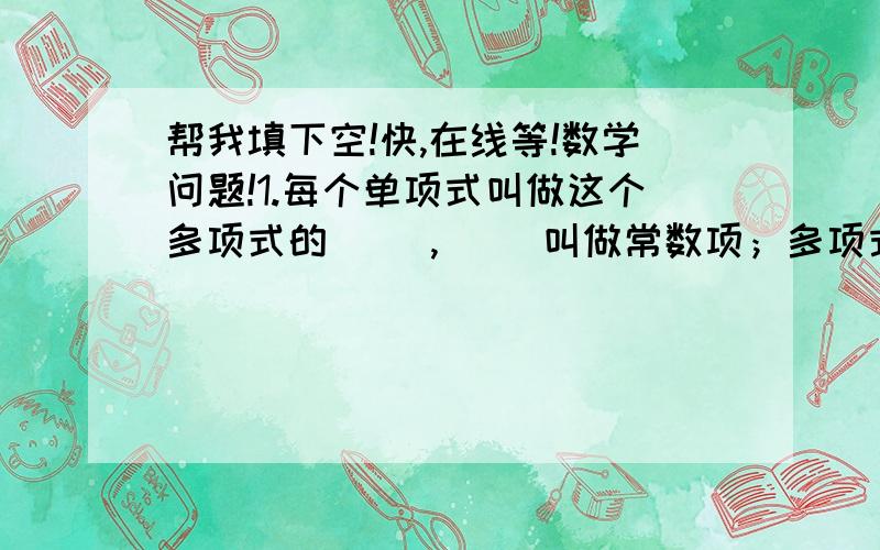 帮我填下空!快,在线等!数学问题!1.每个单项式叫做这个多项式的（ ）,（ ）叫做常数项；多项式里（　）最高项的（　）叫做这个多项式的次数.2.合并同类项的法则：把同类项的（）相加,所