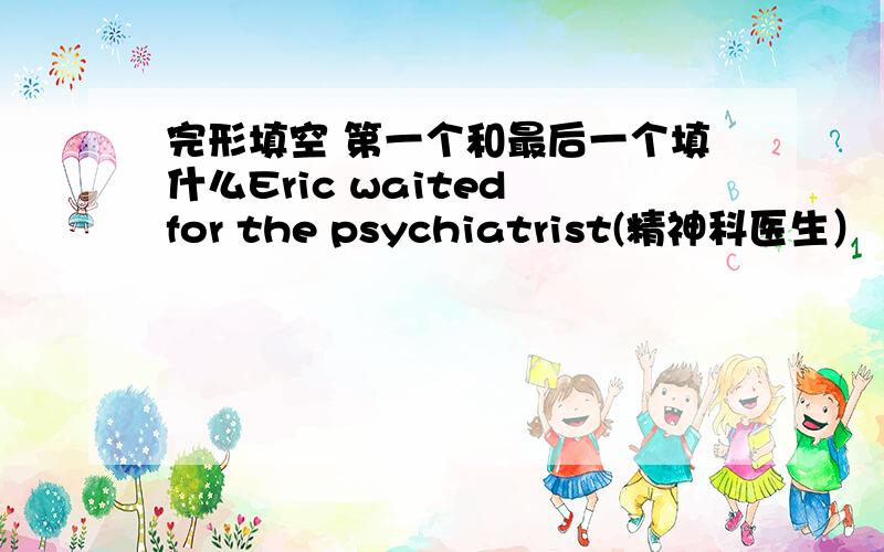 完形填空 第一个和最后一个填什么Eric waited for the psychiatrist(精神科医生） to arrive.When he waited ,his mind went back over his l __1__ .When the psychiatrist arrived,Eric was sitting there __2__ a sad look on his face.