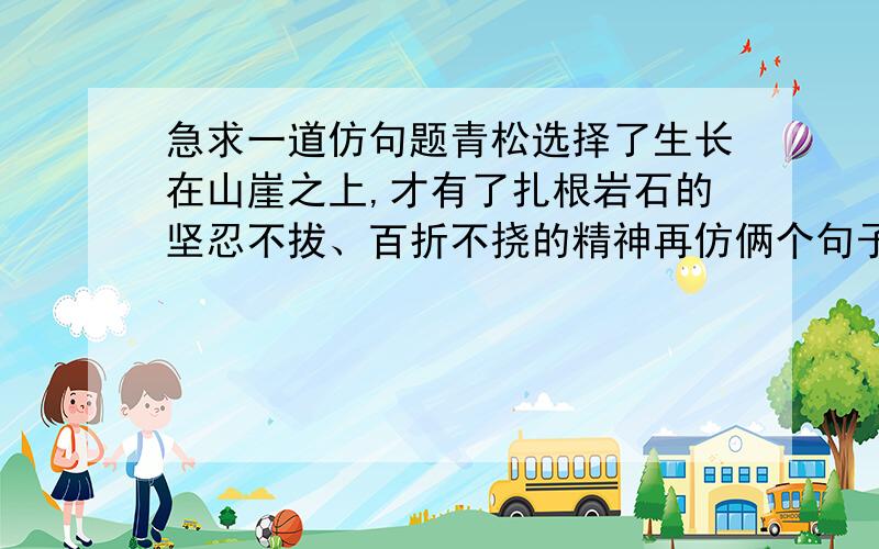 急求一道仿句题青松选择了生长在山崖之上,才有了扎根岩石的坚忍不拔、百折不挠的精神再仿俩个句子急~~~~谢谢