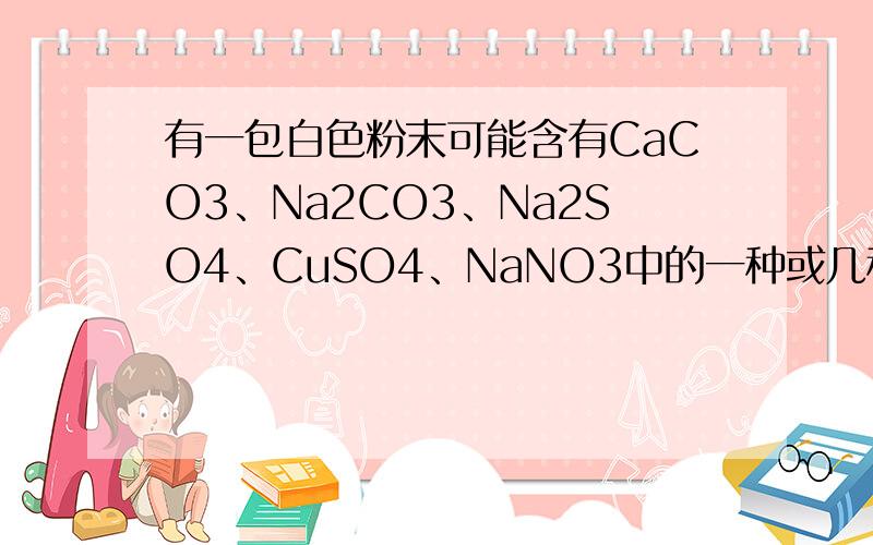 有一包白色粉末可能含有CaCO3、Na2CO3、Na2SO4、CuSO4、NaNO3中的一种或几种,某学生为了确定其组成,做如下实验,请根据实验现象进行推断,（1）在试管中加入少量粉末,注入足量的蒸馏水充分震荡