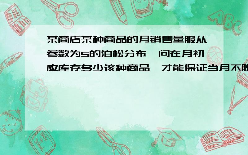 某商店某种商品的月销售量服从参数为5的泊松分布,问在月初应库存多少该种商品,才能保证当月不脱销的概率达到0.999?