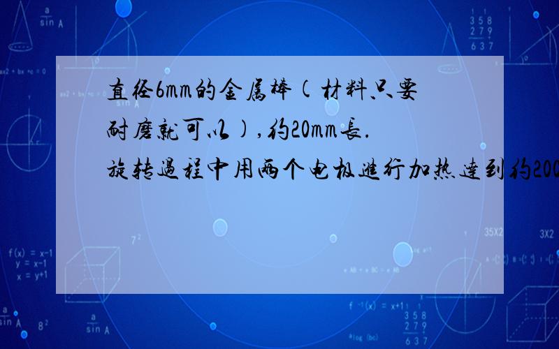 直径6mm的金属棒(材料只要耐磨就可以),约20mm长.旋转过程中用两个电极进行加热达到约200°的温度.加温时间5秒.12V或者24V的输入.