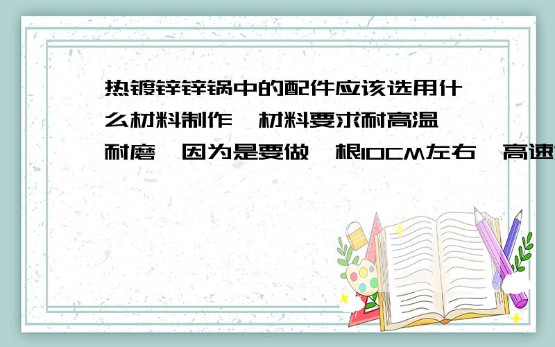 热镀锌锌锅中的配件应该选用什么材料制作,材料要求耐高温、耐磨,因为是要做一根10CM左右,高速旋转的轴