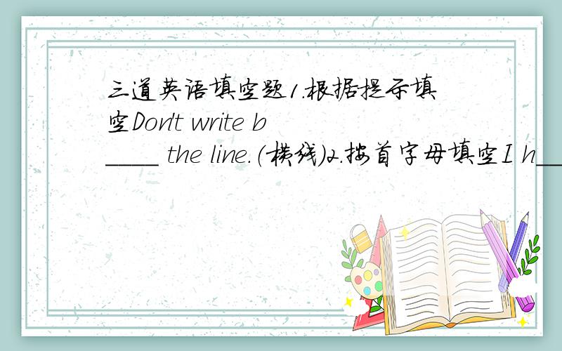 三道英语填空题1.根据提示填空Don't write b____ the line.（横线）2.按首字母填空I h____ I can have a chance to visit your house some day.3.你的想法和我们的不同.Your idea _____ _____ _____ours.