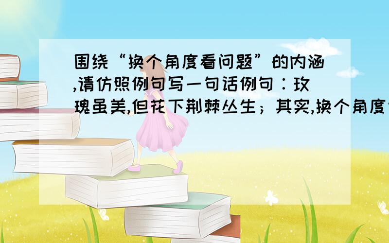 围绕“换个角度看问题”的内涵,请仿照例句写一句话例句∶玫瑰虽美,但花下荆棘丛生；其实,换个角度也可以看作：荆棘虽多,棘上却盛开着美丽的玫瑰!