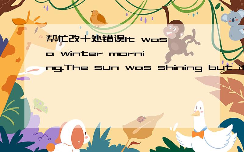 帮忙改十处错误It was a winter morning.The sun was shining but it was warmer outside as it was in theroom.Mrs Smith sat in the step of a shop,looking at thebusy traffic.Ai that moment a man with a map in her hand was towards her.