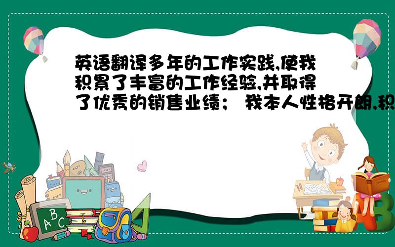 英语翻译多年的工作实践,使我积累了丰富的工作经验,并取得了优秀的销售业绩； 我本人性格开朗,积极向上,乐于与人沟通,工作中我一向严格要求自己,以及自我反省,工作效率较高.我的理念