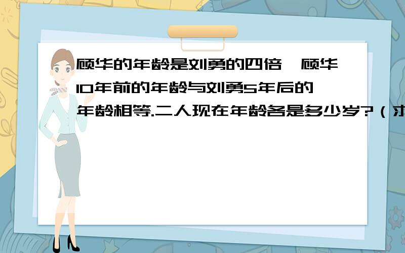 顾华的年龄是刘勇的四倍,顾华10年前的年龄与刘勇5年后的年龄相等.二人现在年龄各是多少岁?（求完整算式解答）