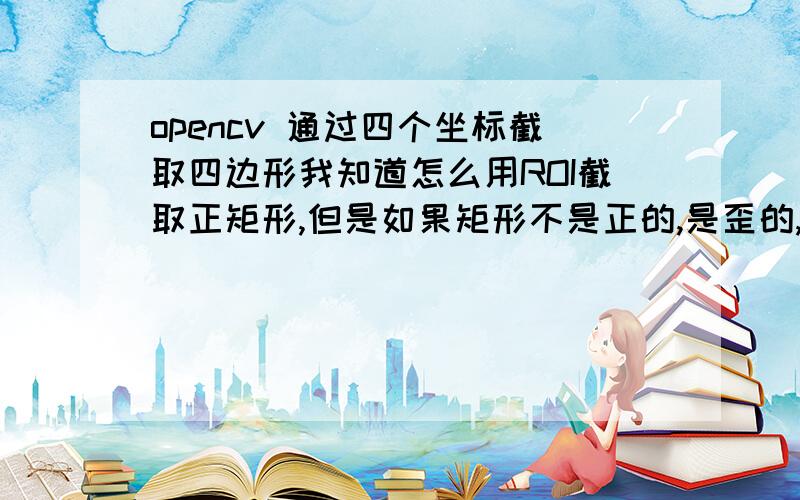 opencv 通过四个坐标截取四边形我知道怎么用ROI截取正矩形,但是如果矩形不是正的,是歪的,或者倾斜的又怎么截取呢?我已经有矩形四个顶点的坐标