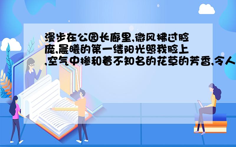 漫步在公园长廊里,微风拂过脸庞,晨曦的第一缕阳光照我脸上,空气中掺和着不知名的花草的芳香,令人心旷神怡.园里阳光明媚,一花一草都显得格外生机.人们同样在阳光下,也显得格外精神,天