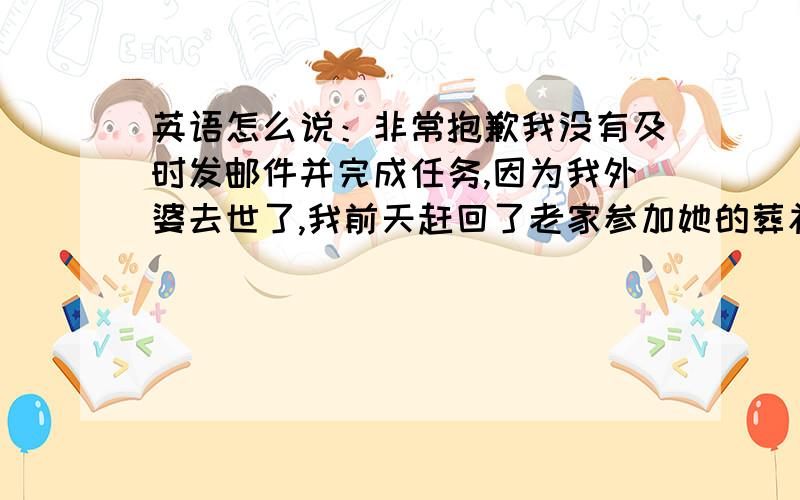 英语怎么说：非常抱歉我没有及时发邮件并完成任务,因为我外婆去世了,我前天赶回了老家参加她的葬礼,我将今天赶回上海,并发您邮件.内容差不多这样的事假条.