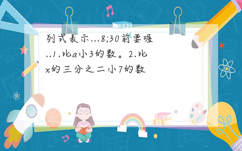 列式表示...8;30前要喔..1.比a小3的数。2.比x的三分之二小7的数