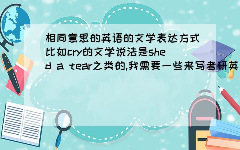 相同意思的英语的文学表达方式比如cry的文学说法是shed a tear之类的,我需要一些来写考研英语作文提升作文水平,希望大神提供一些,不要直接粘贴什么英语复习资料或者方法.