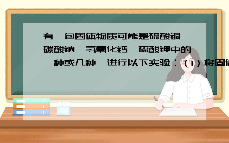 有一包固体物质可能是硫酸铜,碳酸钠,氢氧化钙,硫酸钾中的一种或几种,进行以下实验：（1）将固体溶于水,得到无色溶液；（2）在所得溶液中滴入氯化钡溶液,产生白色沉淀；（3）过滤后在