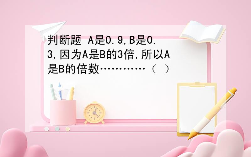 判断题 A是0.9,B是0.3,因为A是B的3倍,所以A是B的倍数…………（ ）