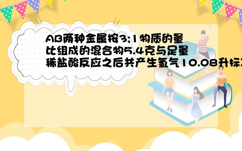 AB两种金属按3;1物质的量比组成的混合物5.4克与足量稀盐酸反应之后共产生氢气10.08升标况反映后AB分别转变为+2价+3价又只BA的相对原子质量 之比3；1确定AB是什么金属