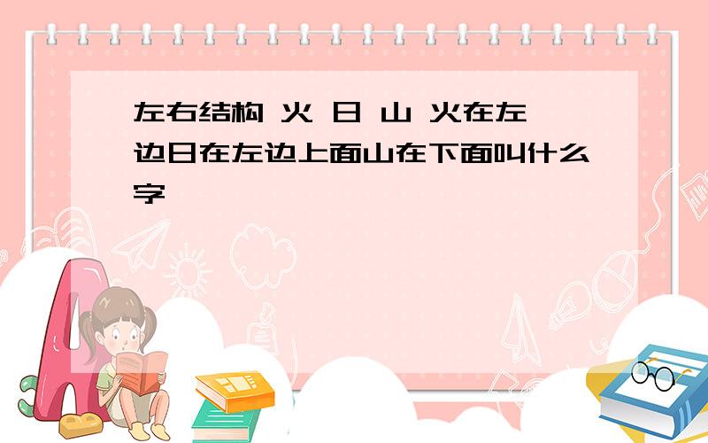 左右结构 火 日 山 火在左边日在左边上面山在下面叫什么字