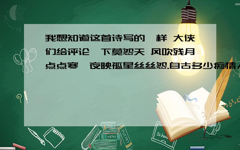 我想知道这首诗写的咋样 大侠们给评论一下莫怨天 风吹残月点点寒,夜映孤星丝丝怨.自古多少痴情人,是非成败一念间.