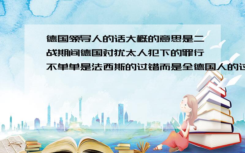 德国领导人的话大概的意思是二战期间德国对犹太人犯下的罪行不单单是法西斯的过错而是全德国人的过错.或者是不单单是法西斯要向犹太人忏悔全德国人都该忏悔.原话是怎么样的?谁说的?