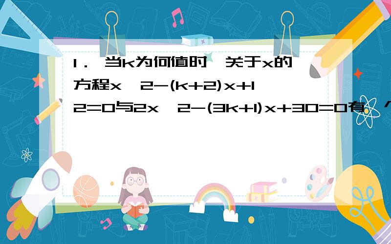 1． 当k为何值时,关于x的方程x^2-(k+2)x+12=0与2x^2-(3k+1)x+30=0有一个相同的实数根,并求这个实数根.2． 已知关于x的方程x^2-(2k+1)x+4(k- 二分之一）＝0,若等腰三角形abc的一边长a=4,另两边b,c恰好是这