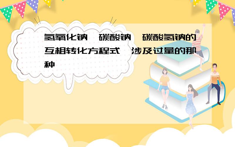 氢氧化钠,碳酸钠,碳酸氢钠的互相转化方程式,涉及过量的那种