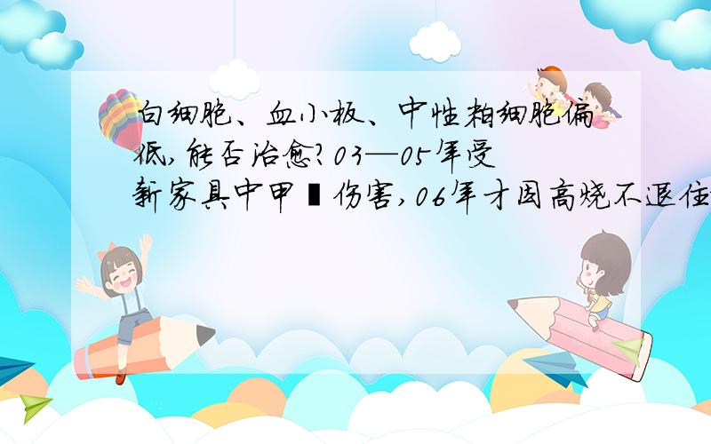 白细胞、血小板、中性粒细胞偏低,能否治愈?03—05年受新家具中甲醛伤害,06年才因高烧不退住院,查见血常规异常,做骨穿刺不是白血病.至此后血常规一直不正常,吃药也无好转,都六年了.我这