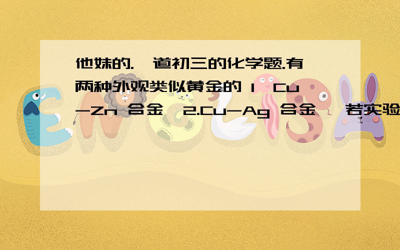 他妹的.一道初三的化学题.有两种外观类似黄金的 1,Cu-Zn 合金  2.Cu-Ag 合金   若实验室只提供一瓶稀硫酸和一些必要仪器  1  你认为能测出（   ）中铜的质量分数2   取上述1 中的粉末20g放入烧