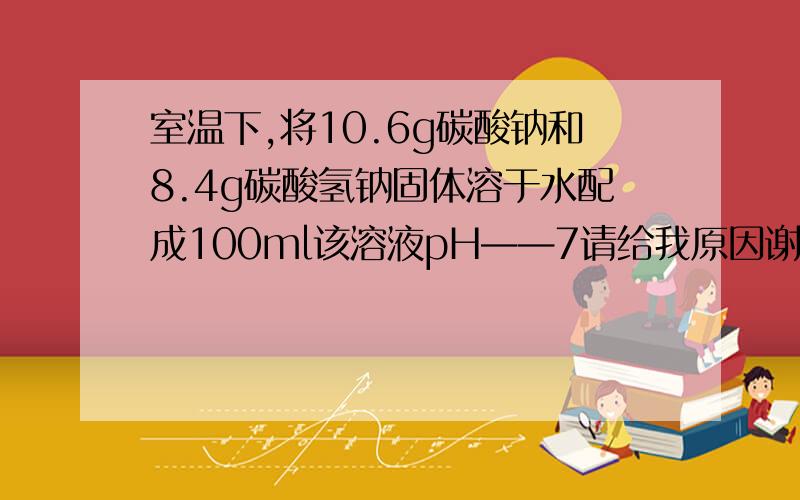 室温下,将10.6g碳酸钠和8.4g碳酸氢钠固体溶于水配成100ml该溶液pH——7请给我原因谢谢