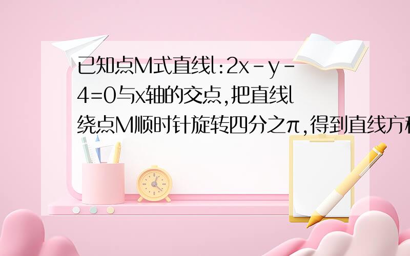 已知点M式直线l:2x-y-4=0与x轴的交点,把直线l绕点M顺时针旋转四分之π,得到直线方程为麻烦给一下过程