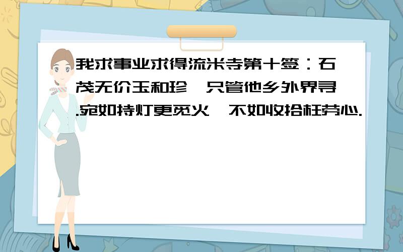 我求事业求得流米寺第十签：石茂无价玉和珍,只管他乡外界寻.宛如持灯更觅火,不如收拾枉劳心.