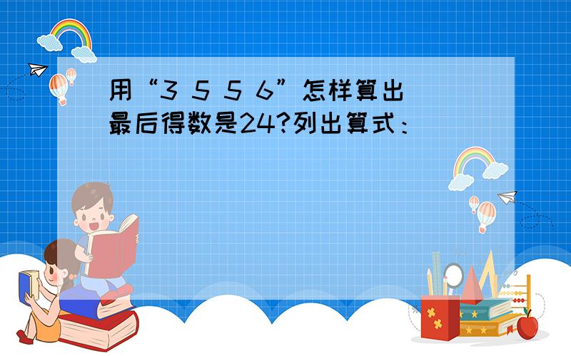 用“3 5 5 6”怎样算出最后得数是24?列出算式：