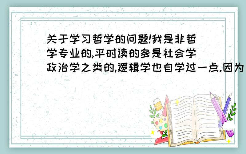 关于学习哲学的问题!我是非哲学专业的,平时读的多是社会学政治学之类的,逻辑学也自学过一点.因为一直很想读萨特他们的东西,所以特来求教!我翻过一些哲学专著,但因为缺少必要哲学知识