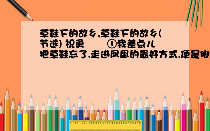 草鞋下的故乡,草鞋下的故乡(节选) 祝勇 　　①我差点儿把草鞋忘了.走进凤凰的最好方式,便是脚踏草鞋.平民化的草鞋,使我与街巷里的石板进行着最为亲密的接触,使我的步伐充满质感.而且,