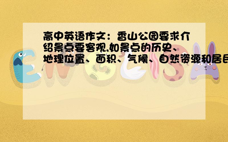 高中英语作文：香山公园要求介绍景点要客观,如景点的历史、地理位置、面积、气候、自然资源和居民等,但可以根据题目要求加上自己的评论.（120-150字,英文差不多就行,课上会修改,然后背